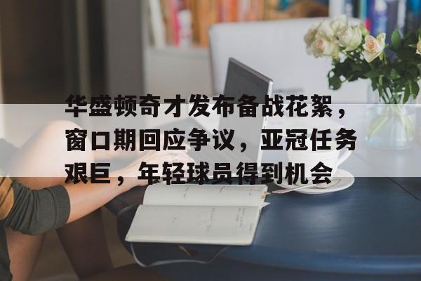 开云体育官网-关于华盛顿奇才发布备战花絮，窗口期回应争议，亚冠任务艰巨，年轻球员得到机会的信息